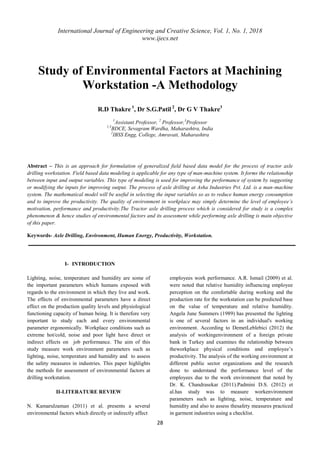 International Journal of Engineering and Creative Science, Vol. 1, No. 1, 2018
www.ijecs.net
28
Study of Environmental Factors at Machining
Workstation -A Methodology
R.D Thakre 1
, Dr S.G.Patil 2
, Dr G V Thakre3
1
Assistant Professor, 2
Professor,3
Professor
1,3
BDCE, Sevagram Wardha, Maharashtra, India
2
IBSS Engg, College, Amravati, Maharashtra
Abstract – This is an approach for formulation of generalized field based data model for the process of tractor axle
drilling workstation. Field based data modeling is applicable for any type of man-machine system. It forms the relationship
between input and output variables. This type of modeling is used for improving the performance of system by suggesting
or modifying the inputs for improving output. The process of axle drilling at Asha Industries Pvt. Ltd. is a man-machine
system. The mathematical model will be useful in selecting the input variables so as to reduce human energy consumption
and to improve the productivity. The quality of environment in workplace may simply determine the level of employee’s
motivation, performance and productivity.The Tractor axle drilling process which is considered for study is a complex
phenomenon & hence studies of environmental factors and its assessment while performing axle drilling is main objective
of this paper.
Keywords- Axle Drilling, Environment, Human Energy, Productivity, Workstation.
I- INTRODUCTION
Lighting, noise, temperature and humidity are some of
the important parameters which humans exposed with
regards to the environment in which they live and work.
The effects of environmental parameters have a direct
effect on the production quality levels and physiological
functioning capacity of human being. It is therefore very
important to study each and every environmental
parameter ergonomically. Workplace conditions such as
extreme hot/cold, noise and poor light have direct or
indirect effects on job performance. The aim of this
study measure work environment parameters such as
lighting, noise, temperature and humidity and to assess
the safety measures in industries. This paper highlights
the methods for assessment of environmental factors at
drilling workstation.
II-LITERATURE REVIEW
N. Kamarulzaman (2011) et al. presents a several
environmental factors which directly or indirectly affect
employees work performance. A.R. Ismail (2009) et al.
were noted that relative humidity influencing employee
perception on the comfortable during working and the
production rate for the workstation can be predicted base
on the value of temperature and relative humidity.
Angela June Summers (1989) has presented the lighting
is one of several factors in an individual's working
environment. According to DemetLeblebici (2012) the
analysis of workingenvironment of a foreign private
bank in Turkey and examines the relationship between
theworkplace physical conditions and employee’s
productivity. The analysis of the working environment at
different public sector organizations and the research
done to understand the performance level of the
employees due to the work environment that noted by
Dr. K. Chandrasekar (2011).Padmini D.S. (2012) et
al.has study was to measure workenvironment
parameters such as lighting, noise, temperature and
humidity and also to assess thesafety measures practiced
in garment industries using a checklist.
 