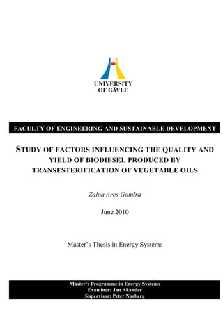 FACULTY OF ENGINEERING AND SUSTAINABLE DEVELOPMENT


STUDY OF FACTORS INFLUENCING THE QUALITY AND
       YIELD OF BIODIESEL PRODUCED BY
    TRANSESTERIFICATION OF VEGETABLE OILS


                    Zaloa Ares Gondra

                         June 2010



             Master’s Thesis in Energy Systems




             Master’s Programme in Energy Systems
                    Examiner: Jan Akander
                   Supervisor: Peter Norberg
 