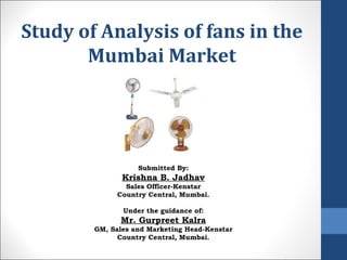 Study of Analysis of fans in the Mumbai Market Submitted By: Krishna B. Jadhav Sales Officer-Kenstar Country Central, Mumbai. Under the guidance of: Mr. Gurpreet Kalra GM, Sales and Marketing Head-Kenstar Country Central, Mumbai. 