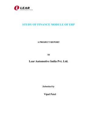 STUDY OF FINANCE MODULE OF ERP 
A PROJECT REPORT 
At 
Lear Automotive India Pvt. Ltd. 
Submitted by 
Vipul Patel 
 
