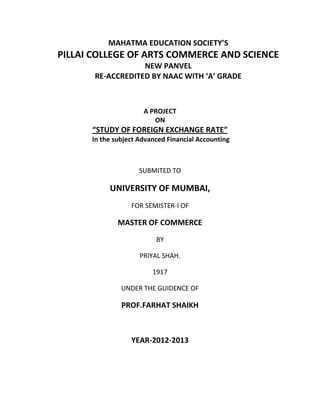 MAHATMA EDUCATION SOCIETY’S
PILLAI COLLEGE OF ARTS COMMERCE AND SCIENCE
                   NEW PANVEL
       RE-ACCREDITED BY NAAC WITH ‘A’ GRADE



                      A PROJECT
                         ON
      “STUDY OF FOREIGN EXCHANGE RATE”
      In the subject Advanced Financial Accounting



                     SUBMITED TO

           UNIVERSITY OF MUMBAI,
                  FOR SEMISTER-I OF

              MASTER OF COMMERCE
                          BY

                     PRIYAL SHAH.

                         1917

               UNDER THE GUIDENCE OF

               PROF.FARHAT SHAIKH



                  YEAR-2012-2013
 