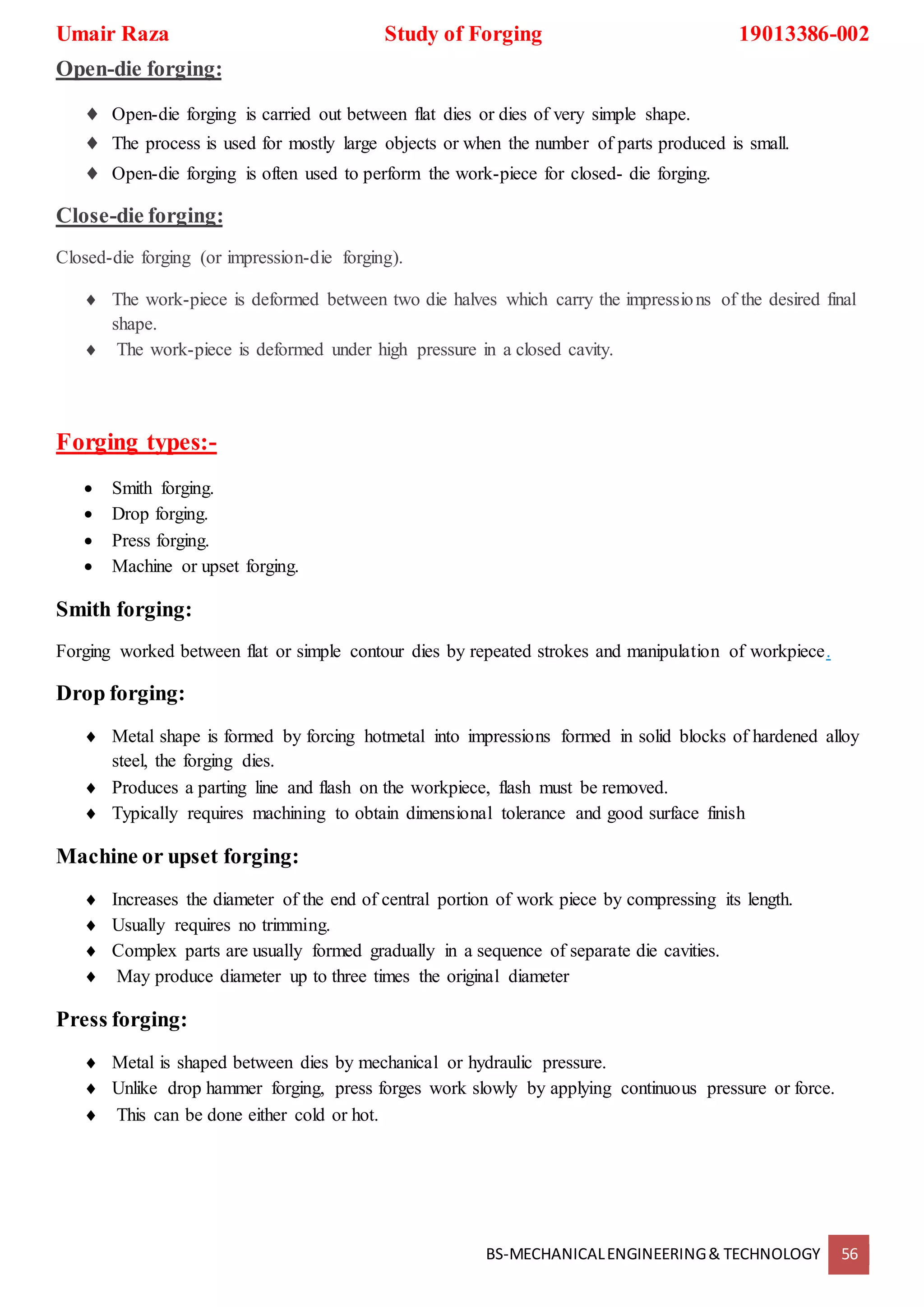 Umair Raza Study of Forging 19013386-002
BS-MECHANICALENGINEERING& TECHNOLOGY 56
Open-die forging:
 Open-die forging is carried out between flat dies or dies of very simple shape.
 The process is used for mostly large objects or when the number of parts produced is small.
 Open-die forging is often used to perform the work-piece for closed- die forging.
Close-die forging:
Closed-die forging (or impression-die forging).
 The work-piece is deformed between two die halves which carry the impressions of the desired final
shape.
 The work-piece is deformed under high pressure in a closed cavity.
Forging types:-
 Smith forging.
 Drop forging.
 Press forging.
 Machine or upset forging.
Smith forging:
Forging worked between flat or simple contour dies by repeated strokes and manipulation of workpiece.
Drop forging:
 Metal shape is formed by forcing hotmetal into impressions formed in solid blocks of hardened alloy
steel, the forging dies.
 Produces a parting line and flash on the workpiece, flash must be removed.
 Typically requires machining to obtain dimensional tolerance and good surface finish
Machine or upset forging:
 Increases the diameter of the end of central portion of work piece by compressing its length.
 Usually requires no trimming.
 Complex parts are usually formed gradually in a sequence of separate die cavities.
 May produce diameter up to three times the original diameter
Press forging:
 Metal is shaped between dies by mechanical or hydraulic pressure.
 Unlike drop hammer forging, press forges work slowly by applying continuous pressure or force.
 This can be done either cold or hot.
 