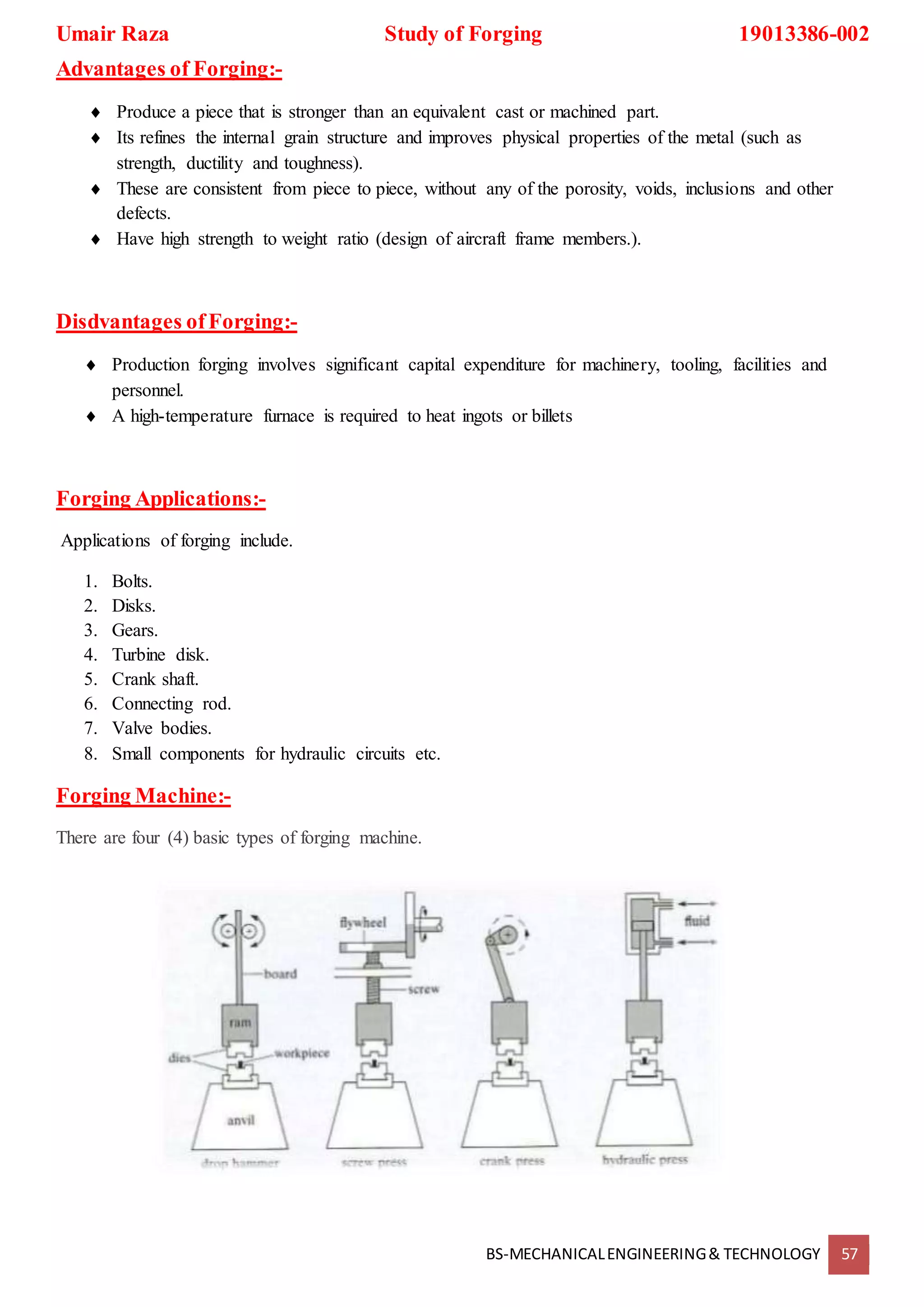 Umair Raza Study of Forging 19013386-002
BS-MECHANICALENGINEERING& TECHNOLOGY 57
Advantages of Forging:-
 Produce a piece that is stronger than an equivalent cast or machined part.
 Its refines the internal grain structure and improves physical properties of the metal (such as
strength, ductility and toughness).
 These are consistent from piece to piece, without any of the porosity, voids, inclusions and other
defects.
 Have high strength to weight ratio (design of aircraft frame members.).
Disdvantages ofForging:-
 Production forging involves significant capital expenditure for machinery, tooling, facilities and
personnel.
 A high-temperature furnace is required to heat ingots or billets
Forging Applications:-
Applications of forging include.
1. Bolts.
2. Disks.
3. Gears.
4. Turbine disk.
5. Crank shaft.
6. Connecting rod.
7. Valve bodies.
8. Small components for hydraulic circuits etc.
Forging Machine:-
There are four (4) basic types of forging machine.
 