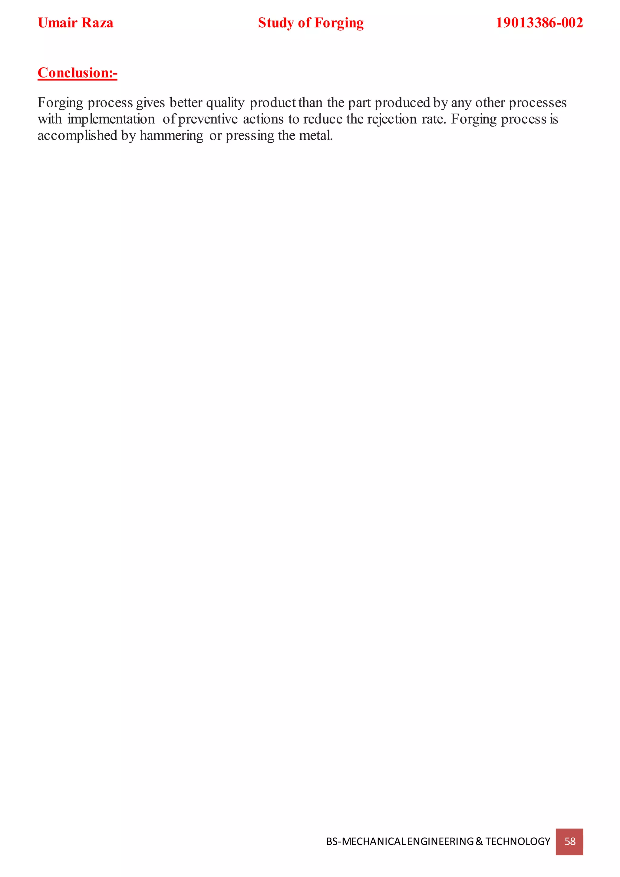 Umair Raza Study of Forging 19013386-002
BS-MECHANICALENGINEERING& TECHNOLOGY 58
Conclusion:-
Forging process gives better quality productthan the part produced by any other processes
with implementation of preventive actions to reduce the rejection rate. Forging process is
accomplished by hammering or pressing the metal.
 