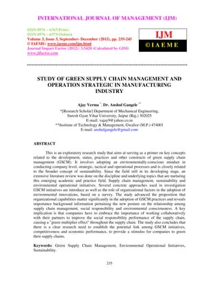 International Journal of Management (IJM), ISSN 0976 – 6502(Print), ISSN 0976 –
     INTERNATIONAL JOURNAL OF MANAGEMENT (IJM)
   6510(Online), Volume 3, Issue 3, September- December (2012)

ISSN 0976 – 6367(Print)
ISSN 0976 – 6375(Online)
Volume 3, Issue 3, September- December (2012), pp. 235-245
                                                                               IJM
© IAEME: www.iaeme.com/ijm.html                                          ©IAEME
Journal Impact Factor (2012): 3.5420 (Calculated by GISI)
www.jifactor.com




     STUDY OF GREEN SUPPLY CHAIN MANAGEMENT AND
        OPERATION STRATEGIC IN MANUFACTURING
                       INDUSTRY

                              Ajay Verma *, Dr. Anshul Gangele **
                  *[Research Scholar] Department of Mechanical Engineering,
                        Suresh Gyan Vihar University, Jaipur (Raj.) 302025
                                   E-mail: vajay9@yahoo.co.in
                **Institute of Technology & Management, Gwalior (M.P.) 474001
                                E-mail: anshulgangele@gmail.com


   ABSTRACT

           This is an exploratory research study that aims at serving as a primer on key concepts
   related to the development, status, practices and other constructs of green supply chain
   management (GSCM). It involves adopting an environmentally-conscious mindset in
   conducting company level, strategic, tactical and operational processes and is closely related
   to the broader concept of sustainability. Since the field still in its developing stage, an
   extensive literature review was done on the discipline and underlying topics that are nurturing
   this emerging academic and practice field. Supply chain management, sustainability and
   environmental operational initiatives. Several concrete approaches used in investigation
   GSCM initiatives are introduce as well as the role of organizational factors in the adoption of
   environmental innovations, based on a survey. The study advanced the proposition that
   organizational capabilities matter significantly in the adoption of GSCM practices and reveals
   importance background information pertaining the new posture on the relationship among
   supply chain management, social responsibility and environmental consciousness. A key
   implication is that companies have to embrace the importance of working collaboratively
   with their partners to improve the social responsibility performance of the supply chain,
   causing a "green multiplier effect" throughout the supply chain. The study also concludes that
   there is a clear research need to establish the potential link among GSCM initiatives,
   competitiveness and economic performance, to provide a stimulus for companies to green
   their supply chains.

   Keywords: Green Supply Chain Management, Environmental Operational Initiatives,
   Sustainability.


                                                235
 