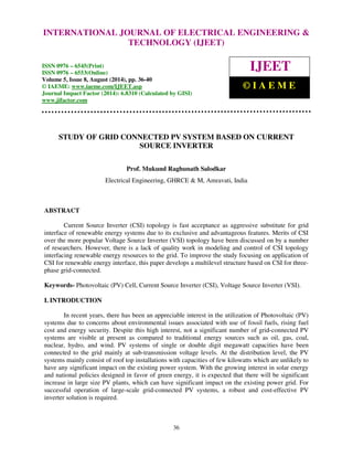 International Journal of Electrical Engineering and Technology (IJEET), ISSN 0976 – 6545(Print), 
ISSN 0976 – 6553(Online) Volume 5, Issue 8, August (2014), pp. 36-40 © IAEME 
INTERNATIONAL JOURNAL OF ELECTRICAL ENGINEERING  
TECHNOLOGY (IJEET) 
ISSN 0976 – 6545(Print) 
ISSN 0976 – 6553(Online) 
Volume 5, Issue 8, August (2014), pp. 36-40 
© IAEME: www.iaeme.com/IJEET.asp 
Journal Impact Factor (2014): 6.8310 (Calculated by GISI) 
www.jifactor.com 
IJEET 
© I A E M E 
STUDY OF GRID CONNECTED PV SYSTEM BASED ON CURRENT 
SOURCE INVERTER 
Prof. Mukund Raghunath Salodkar 
Electrical Engineering, GHRCE  M, Amravati, India 
36 
ABSTRACT 
Current Source Inverter (CSI) topology is fast acceptance as aggressive substitute for grid 
interface of renewable energy systems due to its exclusive and advantageous features. Merits of CSI 
over the more popular Voltage Source Inverter (VSI) topology have been discussed on by a number 
of researchers. However, there is a lack of quality work in modeling and control of CSI topology 
interfacing renewable energy resources to the grid. To improve the study focusing on application of 
CSI for renewable energy interface, this paper develops a multilevel structure based on CSI for three-phase 
grid-connected. 
Keywords- Photovoltaic (PV) Cell, Current Source Inverter (CSI), Voltage Source Inverter (VSI). 
I. INTRODUCTION 
In recent years, there has been an appreciable interest in the utilization of Photovoltaic (PV) 
systems due to concerns about environmental issues associated with use of fossil fuels, rising fuel 
cost and energy security. Despite this high interest, not a significant number of grid-connected PV 
systems are visible at present as compared to traditional energy sources such as oil, gas, coal, 
nuclear, hydro, and wind. PV systems of single or double digit megawatt capacities have been 
connected to the grid mainly at sub-transmission voltage levels. At the distribution level, the PV 
systems mainly consist of roof top installations with capacities of few kilowatts which are unlikely to 
have any significant impact on the existing power system. With the growing interest in solar energy 
and national policies designed in favor of green energy, it is expected that there will be significant 
increase in large size PV plants, which can have significant impact on the existing power grid. For 
successful operation of large-scale grid-connected PV systems, a robust and cost-effective PV 
inverter solution is required. 
 