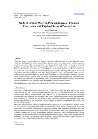 Civil and Environmental Research                                                                www.iiste.org
ISSN 2224-5790 (Print) ISSN 2225-0514 (Online)
Vol 1, No.1, 2011


       Study of Ground Water in Perungudi Area of Chennai:
          Correlation with Physico-Chemical Parameters
                                                Saritha Banuraman
                              Department of Civil Engineering, Bharath University
                              173, Agaram Road, Selaiyur, Tambaram,Chennai,India
                                           E-mail: sarichaks@gmail.com


                                                  Veda Madavan
                              Department of Civil Engineering, Bharath University
                             173, Agaram Road, Selaiyur, Tambaram, Chennai, India
                                          E-mail: vedamadavan@yahoo.com



Abstract
The major source of water pollution is domestic waste from urban and rural areas, and industrial wastes
which are discharged into natural water bodies. Ground water is the largest source of fresh water in
developing countries and it is also subjected to such danger. In this study we have evaluated the extent of
pollution caused in ground water in Perungudi. The study area is one of the major sewage disposal areas in
Chennai city stretching up to 400 acres. Around 3000 tons of sewages is generated per day in Chennai city
out of this half of the sewage is disposed off in Kodungaiyur and the remaining at Perungudi. This waste
disposal site has been in operation since 1985. During the past 7-8 years (2003-2010) the solid waste has
increased from 1000 tons to 3000 tons per day. In this report we have summarized the laboratory results of
all the samples collected from the study area against the BIS standard for drinking water. It was found that
the samples which are nearer to the dumping ground are contaminated and somewhat toxic materials like
fluorine, manganese etc. are compared to the samples away from the dumping ground.
Keywords: Ground water, Total dissolved solids, pH, Turbidity, Electrical conductivity.

1. Introduction
                                                               8
The world’s total water resource is estimated to be 1.37x10 million ha-m. Of these, about97.61% is salt
water in ocean and sea. 2.93% is available as surface water and 0.29% as ground water. It is the largest
source of fresh water in the hydrological cycle. Nearly 1/5 of all the water used in the world is obtained
from ground water resources. It occurs widely and occurs commonly distributed, and it has historically
been considered as a reliable and safe source of water. All living organisms are dependent upon pure
oxygen, water and soil in one form or the other to maintain metabolic processes that produce energy for
growth and reproduction.
Due to the rapid increase in industries and population the exploitation of air, water and soil from the nature
are also increasing. The pollutants like Sulfur dioxide, nitrogen, nitrite, sulfide, carbon dioxide etc. are the
main causes of air pollution. The presence of high organic content, toxic compounds (manganese, zinc, and
mercury), mutagenic detergent etc. are the pollutants of water pollution. Most of the industrial and domestic
wastes are disposed off in water without proper treatment which may contain various pollution causing
components. In developing countries there has been an immense increase in ground water development and
utilization. The ground water generally is used without any treatment for all domestic purposes. Therefore it
is essential to keep the ground water free from any kind of pollution.

23 | P a g e
www.iiste.org
 