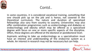 Contd..
In some countries, it is considered vocational training, something that
one should pick up on the job and is hence, not covered in the
theoretical curriculum. The nature and duration of specialised
fellowships also vary from country to country. Universities may also
offer combination programmes such as endocrinology and diabetes or
endocrinology and obesity which may be offered as a specialised
degree with focus on one or more specific aspects of the discipline.
Often, these degrees are offered at the doctoral or postdoctoral level.
Aspirants wishing to take up endocrinology as a specialisation must
have an interest and understanding of the endocrine system as a
whole. An interest in research may not be necessary but can help.
Brought to you by
The Nurses and attendants staff we provide for your healthy recovery for bookings Contact Us:-
 