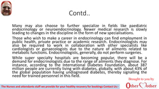 Contd..
Many may also choose to further specialize in fields like paediatric
endocrinology or neuroendocrinology. Newer medical research is slowly
leading to changes in the discipline in the form of new specialisations.
Those who wish to make a career in endocrinology can find employment in
public health, private practice or academic research. Endocrinologists may
also be required to work in collaboration with other specialists like
cardiologists or gynaecologists due to the nature of ailments related to
metabolic functions. Endocrinologists, generally, do not perform surgeries.
While super specialty hospitals are becoming popular, there will be a
demand for endocrinologists due to the range of ailments they diagnose. For
instance, according to the International Diabetes Foundation, about 387
million people are currently living with diabetes, globally, with about 43% of
the global population having undiagnosed diabetes, thereby signalling the
need for trained personnel in this field.
Brought to you by
The Nurses and attendants staff we provide for your healthy recovery for bookings Contact Us:-
 