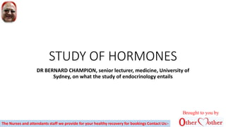 STUDY OF HORMONES
DR BERNARD CHAMPION, senior lecturer, medicine, University of
Sydney, on what the study of endocrinology entails
Brought to you by
The Nurses and attendants staff we provide for your healthy recovery for bookings Contact Us:-
 