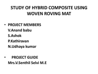 STUDY OF HYBRID COMPOSITE USING
            WOVEN ROVING MAT

• PROJECT MEMBERS
  V.Anand babu
  S.Ashok
  P.Kathiravan
  N.Udhaya kumar

•    PROJECT GUIDE
    Mrs.V.Senthil Selvi M.E
 