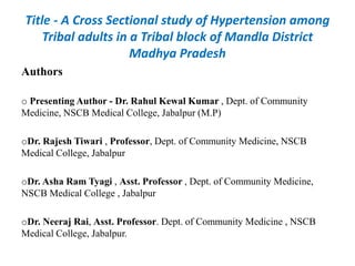 Title - A Cross Sectional study of Hypertension among
Tribal adults in a Tribal block of Mandla District
Madhya Pradesh
Authors
o Presenting Author - Dr. Rahul Kewal Kumar , Dept. of Community
Medicine, NSCB Medical College, Jabalpur (M.P)
oDr. Rajesh Tiwari , Professor, Dept. of Community Medicine, NSCB
Medical College, Jabalpur
oDr. Asha Ram Tyagi , Asst. Professor , Dept. of Community Medicine,
NSCB Medical College , Jabalpur
oDr. Neeraj Rai, Asst. Professor. Dept. of Community Medicine , NSCB
Medical College, Jabalpur.
 