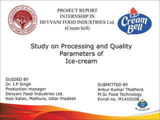 PROJECT REPORT
INTERNSHIP IN
DEVYANI FOOD INDUSTRIES Ltd.
(Cream bell)
Study on Processing and Quality
Parameters of
Ice-cream
GUIDED BY
Dr. I.P Singh
Production manager
Devyani Food Industries Ltd.
Kosi Kalan, Mathura, Uttar Pradesh
SUBMITTED BY
Ankur Kumar Thathera
M.Sc Food Technology
Enroll no. M1410108
 