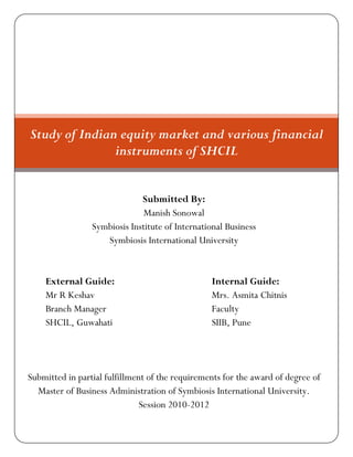 Study of Indian equity market and various financial
               instruments of SHCIL


                              Submitted By:
                               Manish Sonowal
                 Symbiosis Institute of International Business
                    Symbiosis International University


    External Guide:                              Internal Guide:
    Mr R Keshav                                  Mrs. Asmita Chitnis
    Branch Manager                               Faculty
    SHCIL, Guwahati                              SIIB, Pune




Submitted in partial fulfillment of the requirements for the award of degree of
  Master of Business Administration of Symbiosis International University.
                               Session 2010-2012
 