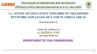 MVR COLLEGE OF ENGINEERING AND TECHNOLOGY
(Affiliated to JNTU, Kakinada Approved by A.I.C.T.E., New Delhi)
Title: STUDY OF INFLUENCE TOWARDS ON TRANSPORT
NETWORK AND USAGE OF LAND IN URBAN AREAS
Presenting Author by
1
Under the Guidance of
B. KRISHNA NAIK
Assistant Professor
DEPARTMENT OF CIVIL ENGINEERING
 