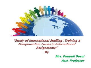 “Study of International Staffing , Training &
Compensation Issues in International
Assignments“
By
Mrs. Deepali Desai
Asst. Professor
 