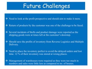 Future Challenges

 Need to look at the profit prospective and should aim to make it more.

 Return of products by the c...
