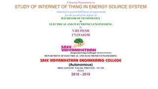 A Seminar Presentation on
STUDY OF INTERNET OF THING IN ENERGY SOURCE SYSTEM
submitted in partial fulfillment of requirements
for the award of the degree of
BACHELOR OF TECHNOLOGY
in
ELECTRICALAND ELECTRONICS ENGINEERING
by
V.RUPESH
17125A0250
DEPARTMENT OF ELECTRICAL AND ELECTRONICS ENGINEERING
(Autonomous)
SREE SAINATH NAGAR, TIRUPATI – 517 102
INDIA
2018 - 2019
 
