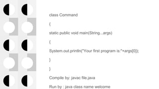class Command
{
static public void main(String...args)
{
System.out.println("Your first program is:"+args[0]);
}
}
Compile by: javac file.java
Run by : java class name welcome
 