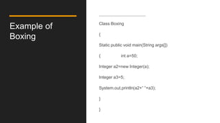 Example of
Boxing
Class Boxing
{
Static public void main(String args[])
{ int a=50;
Integer a2=new Integer(a);
Integer a3=5;
System.out.println(a2+” ”+a3);
}
}
 