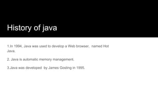 History of java
1.In 1994, Java was used to develop a Web browser, named Hot
Java.
2. Java is automatic memory management.
3.Java was developed by James Gosling in 1995.
 