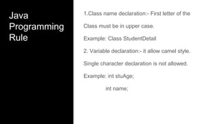 Java
Programming
Rule
1.Class name declaration:- First letter of the
Class must be in upper case.
Example: Class StudentDetail
2. Variable declaration:- it allow camel style.
Single character declaration is not allowed.
Example: int stuAge;
int name;
 