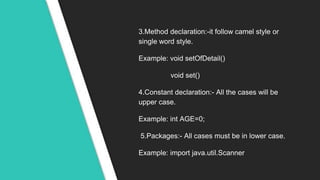 3.Method declaration:-it follow camel style or
single word style.
Example: void setOfDetail()
void set()
4.Constant declaration:- All the cases will be
upper case.
Example: int AGE=0;
5.Packages:- All cases must be in lower case.
Example: import java.util.Scanner
 