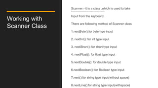 Working with
Scanner Class
Scanner:- it is a class .which is used to take
Input from the keyboard.
There are following method of Scanner class
1.nextByte():for byte type input
2. nextInt(): for int type input
3. nextShort(): for short type input
4. nextFloat(): for float type input
5.nextDouble(): for double type input
6.nextBoolean(): for Boolean type input
7.next():for string type input(without space)
8.nextLine():for string type input(withspace)
 