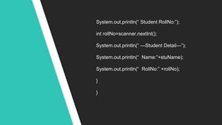 System.out.println(“ Student RollNo:”);
int rollNo=scanner.nextInt();
System.out.println(“ ---Student Detail---”);
System.out.println(“ Name:”+stuName);
System.out.println(“ RollNo:” +rollNo);
}
}
 