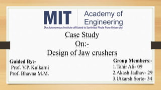 Case Study
On:-
Design of Jaw crushers
Group Members:-
1.Tahir Ali- 09
2.Akash Jadhav- 29
3.Utkarsh Sorte- 34
Guided By:-
Prof. V.P. Kulkarni
Prof. Bhavna M.M.
 