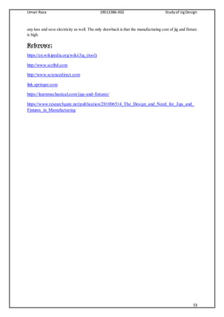 Umair Raza 19013386-002 Studyof JigDesign
53
any loss and save electricity as well. The only drawback is that the manufacturing cost of jig and fixture
is high.
Reference:
https://en.wikipedia.org/wiki/Jig_(tool)
http://www.scribd.com
http://www.sciencedirect.com
link.springer.com
https://learnmechanical.com/jigs-and-fixtures/
https://www.researchgate.net/publication/281006514_The_Design_and_Need_for_Jigs_and_
Fixtures_in_Manufacturing
 