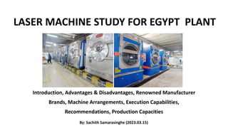 LASER MACHINE STUDY FOR EGYPT PLANT
Introduction, Advantages & Disadvantages, Renowned Manufacturer
Brands, Machine Arrangements, Execution Capabilities,
Recommendations, Production Capacities
By: Sachith Samarasinghe (2023.03.15)
 
