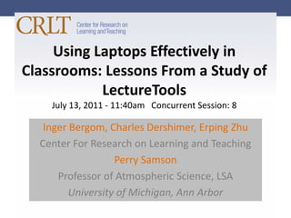 Using Laptops Effectively in Classrooms: Lessons From a Study of LectureToolsJuly 13, 2011 - 11:40am   Concurrent Session: 8 IngerBergom, Charles Dershimer, ErpingZhu  Center For Research on Learning and Teaching Perry Samson Professor of Atmospheric Science, LSA University of Michigan, Ann Arbor 