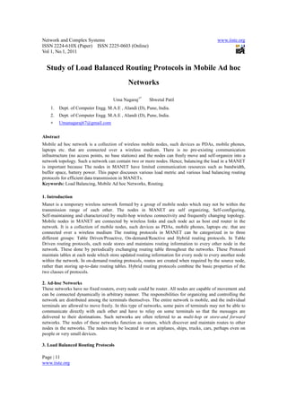 Network and Complex Systems                                                                 www.iiste.org
ISSN 2224-610X (Paper) ISSN 2225-0603 (Online)
Vol 1, No.1, 2011


  Study of Load Balanced Routing Protocols in Mobile Ad hoc
                                             Networks

                                     Uma Nagaraj1*      Shwetal Patil
    1.   Dept. of Computer Engg. M.A.E , Alandi (D), Pune, India.
    2.   Dept. of Computer Engg. M.A.E , Alandi (D), Pune, India.
    ∗    Umanagaraj67@gmail.com

Abstract
Mobile ad hoc network is a collection of wireless mobile nodes, such devices as PDAs, mobile phones,
laptops etc. that are connected over a wireless medium. There is no pre-existing communication
infrastructure (no access points, no base stations) and the nodes can freely move and self-organize into a
network topology. Such a network can contain two or more nodes. Hence, balancing the load in a MANET
is important because The nodes in MANET have limited communication resources such as bandwidth,
buffer space, battery power. This paper discusses various load metric and various load balancing routing
protocols for efficient data transmission in MANETs.
Keywords: Load Balancing, Mobile Ad hoc Networks, Routing.

1. Introduction
Manet is a temporary wireless network formed by a group of mobile nodes which may not be within the
transmission range of each other. The nodes in MANET are self organizing, Self-configuring,
Self-maintaining and characterized by multi-hop wireless connectivity and frequently changing topology.
Mobile nodes in MANET are connected by wireless links and each node act as host end router in the
network. It is a collection of mobile nodes, such devices as PDAs, mobile phones, laptops etc. that are
connected over a wireless medium The routing protocols in MANET can be categorized in to three
different groups: Table Driven/Proactive, On-demand/Reactive and Hybrid routing protocols. In Table
Driven routing protocols, each node stores and maintains routing information to every other node in the
network. These done by periodically exchanging routing table throughout the networks. These Protocol
maintain tables at each node which store updated routing information for every node to every another node
within the network. In on-demand routing protocols, routes are created when required by the source node,
rather than storing up-to-date routing tables. Hybrid routing protocols combine the basic properties of the
two classes of protocols.

2. Ad-hoc Networks
These networks have no fixed routers, every node could be router. All nodes are capable of movement and
can be connected dynamically in arbitrary manner. The responsibilities for organizing and controlling the
network are distributed among the terminals themselves. The entire network is mobile, and the individual
terminals are allowed to move freely. In this type of networks, some pairs of terminals may not be able to
communicate directly with each other and have to relay on some terminals so that the messages are
delivered to their destinations. Such networks are often referred to as multi-hop or store-and forward
networks. The nodes of these networks function as routers, which discover and maintain routes to other
nodes in the networks. The nodes may be located in or on airplanes, ships, trucks, cars, perhaps even on
people or very small devices.

3. Load Balanced Routing Protocols

Page | 11
www.iiste.org
 