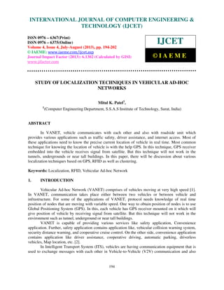 International Journal of Computer Engineering and Technology (IJCET), ISSN 0976-
6367(Print), ISSN 0976 – 6375(Online) Volume 4, Issue 4, July-August (2013), © IAEME
194
STUDY OF LOCALIZATION TECHNIQUES IN VEHICULAR AD-HOC
NETWORKS
Mitul K. Patel1
,
1
(Computer Engineering Department, S.S.A.S Institute of Technology, Surat, India)
ABSTRACT
In VANET, vehicle communicates with each other and also with roadside unit which
provides various applications such as traffic safety, driver assistance, and internet access. Most of
these applications need to know the precise current location of vehicle in real time. Most common
technique for knowing the location of vehicle is with the help GPS. In this technique, GPS receiver
embedded into the vehicle receives signal from satellite. But this technique will not work in the
tunnels, undergrounds or near tall buildings. In this paper, there will be discussion about various
localization techniques based on GPS, RFID as well as clustering.
Keywords: Localization, RFID, Vehicular Ad-hoc Network
1. INTRODUCTION
Vehicular Ad-hoc Network (VANET) comprises of vehicles moving at very high speed [1].
In VANET, communication takes place either between two vehicles or between vehicle and
infrastructure. For some of the applications of VANET, protocol needs knowledge of real time
position of nodes that are moving with variable speed. One way to obtain position of nodes is to use
Global Positioning System (GPS). In this, each vehicle has GPS receiver mounted on it which will
give position of vehicle by receiving signal from satellite. But this technique will not work in the
environment such as tunnel, underground or near tall buildings.
VANET is capable of providing various services like safety application, Convenience
application. Further, safety application contains application like, vehicular collision warning system,
security distance warning, and cooperative cruise control. On the other side, convenience application
contains application like driver assistance, cooperative driving, automatic parking, driverless
vehicles, Map location, etc. [2].
In Intelligent Transport System (ITS), vehicles are having communication equipment that is
used to exchange messages with each other in Vehicle-to-Vehicle (V2V) communication and also
INTERNATIONAL JOURNAL OF COMPUTER ENGINEERING &
TECHNOLOGY (IJCET)
ISSN 0976 – 6367(Print)
ISSN 0976 – 6375(Online)
Volume 4, Issue 4, July-August (2013), pp. 194-202
© IAEME: www.iaeme.com/ijcet.asp
Journal Impact Factor (2013): 6.1302 (Calculated by GISI)
www.jifactor.com
IJCET
© I A E M E
 