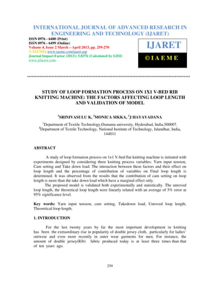 International Journal of Advanced Research in Engineering and Technology (IJARET), ISSN 0976 –
6480(Print), ISSN 0976 – 6499(Online) Volume 4, Issue 2, March – April (2013), © IAEME
259
STUDY OF LOOP FORMATION PROCESS ON 1X1 V-BED RIB
KNITTING MACHINE: THE FACTORS AFFECTING LOOP LENGTH
AND VALIDATION OF MODEL
1
SRINIVASULU K, 2
MONICA SIKKA, 1
J HAYAVADANA
1
Department of Textile Technology,Osmania university, Hyderabad, India,500007.
2
Department of Textile Technology, National Institute of Technology, Jalandhar, India,
144011
ABSTRACT
A study of loop formation process on 1x1 V-bed flat knitting machine is initiated with
experiments designed by considering three knitting process variables: Yarn input tension,
Cam setting and Take down load. The interaction between these factors and their effect on
loop length and the percentage of contribution of variables on Final loop length is
determined. It was observed from the results that the contribution of cam setting on loop
length is more than the take down load which have a marginal effect only.
The proposed model is validated both experimentally and statistically. The unroved
loop length, the theoretical loop length were linearly related with an average of 5% error at
95% significance level.
Key words: Yarn input tension, cam setting, Takedown load, Unroved loop length,
Theoretical loop length.
1. INTRODUCTION
For the last twenty years by far the most important development in knitting
has been the extraordinary rise in popularity of double jersey cloth, particularly for ladies’
outwear and even more recently in outer wear garments for men. For instance, the
amount of double jersey(Rib) fabric produced today is at least three times than that
of ten years ago.
INTERNATIONAL JOURNAL OF ADVANCED RESEARCH IN
ENGINEERING AND TECHNOLOGY (IJARET)
ISSN 0976 - 6480 (Print)
ISSN 0976 - 6499 (Online)
Volume 4, Issue 2 March – April 2013, pp. 259-270
© IAEME: www.iaeme.com/ijaret.asp
Journal Impact Factor (2013): 5.8376 (Calculated by GISI)
www.jifactor.com
IJARET
© I A E M E
 
