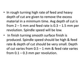 • In rough turning high rate of feed and heavy
depth of cut are given to remove the excess
material in a minimum time. Avg depth of cut is
from 2 – 5 mm and feed rate is 0.3 – 1.5 mm per
revolution. Spindle speed will be low.
• In finish turning smooth surface finish is
produced. Spindle speed should be high & feed
rate & depth of cut should be very small. Depth
of cut varies from 0.5 – 1 mm & feed rate varies
from 0.1 – 0.3 mm per revolution.
 