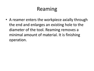 Reaming
• A reamer enters the workpiece axially through
the end and enlarges an existing hole to the
diameter of the tool. Reaming removes a
minimal amount of material. It is finishing
operation.
 