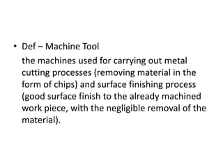 • Def – Machine Tool
the machines used for carrying out metal
cutting processes (removing material in the
form of chips) and surface finishing process
(good surface finish to the already machined
work piece, with the negligible removal of the
material).
 