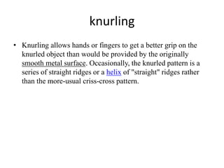 knurling
• Knurling allows hands or fingers to get a better grip on the
knurled object than would be provided by the originally
smooth metal surface. Occasionally, the knurled pattern is a
series of straight ridges or a helix of "straight" ridges rather
than the more-usual criss-cross pattern.
 