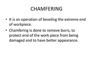 CHAMFERING
• It is an operation of beveling the extreme end
of workpiece.
• Chamfering is done to remove burrs, to
protect end of the work piece from being
damaged and to have better appearance.
 
