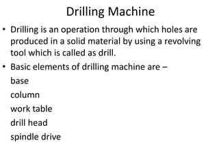 Drilling Machine
• Drilling is an operation through which holes are
produced in a solid material by using a revolving
tool which is called as drill.
• Basic elements of drilling machine are –
base
column
work table
drill head
spindle drive
 