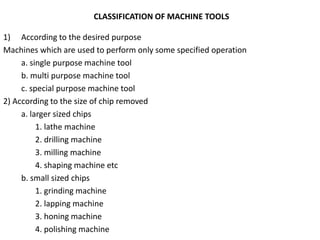 CLASSIFICATION OF MACHINE TOOLS
1) According to the desired purpose
Machines which are used to perform only some specified operation
a. single purpose machine tool
b. multi purpose machine tool
c. special purpose machine tool
2) According to the size of chip removed
a. larger sized chips
1. lathe machine
2. drilling machine
3. milling machine
4. shaping machine etc
b. small sized chips
1. grinding machine
2. lapping machine
3. honing machine
4. polishing machine
 