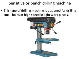 Sensitive or bench drilling machine
• This type of drilling machine is designed for drilling
small holes at high speed in light work pieces.
 