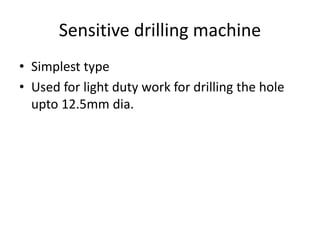 Sensitive drilling machine
• Simplest type
• Used for light duty work for drilling the hole
upto 12.5mm dia.
 