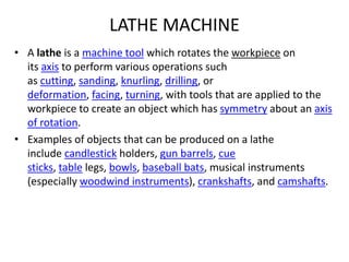 LATHE MACHINE
• A lathe is a machine tool which rotates the workpiece on
its axis to perform various operations such
as cutting, sanding, knurling, drilling, or
deformation, facing, turning, with tools that are applied to the
workpiece to create an object which has symmetry about an axis
of rotation.
• Examples of objects that can be produced on a lathe
include candlestick holders, gun barrels, cue
sticks, table legs, bowls, baseball bats, musical instruments
(especially woodwind instruments), crankshafts, and camshafts.
 