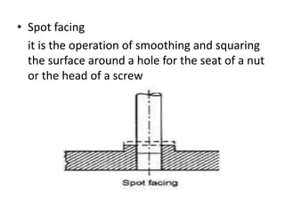 • Spot facing
it is the operation of smoothing and squaring
the surface around a hole for the seat of a nut
or the head of a screw
 