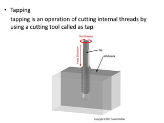 • Tapping
tapping is an operation of cutting internal threads by
using a cutting tool called as tap.
 