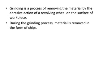 • Grinding is a process of removing the material by the
abrasive action of a revolving wheel on the surface of
workpiece.
• During the grinding process, material is removed in
the form of chips.
 