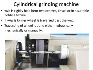 Cylindrical grinding machine
• w/p is rigidly held betn two centres, chuck or in a suitable
holding fixture.
• If w/p is longer wheel is traversed past the w/p.
• Traversing of wheel is done either hydraulically,
mechanically or manually.
 